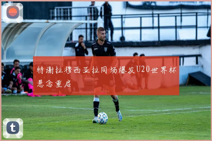 特谢拉穆西亚拉同场爆发U20世界杯悬念重启