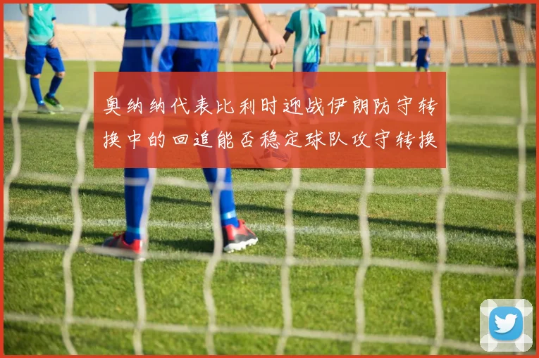 奥纳纳代表比利时迎战伊朗防守转换中的回追能否稳定球队攻守转换