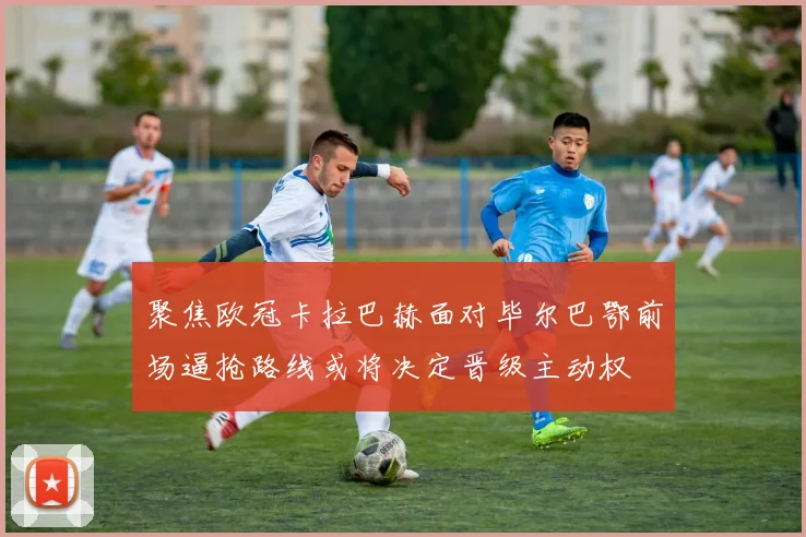 聚焦欧冠卡拉巴赫面对毕尔巴鄂前场逼抢路线或将决定晋级主动权