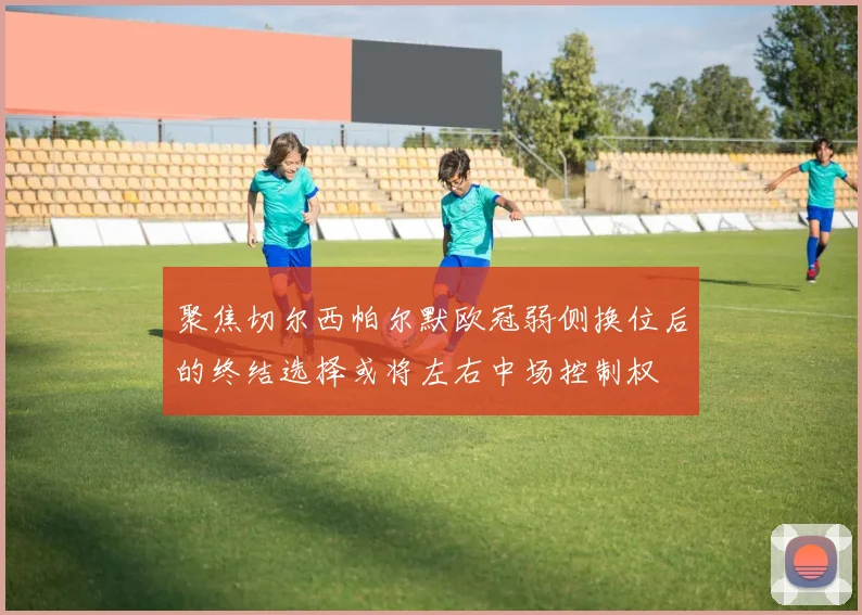 聚焦切尔西帕尔默欧冠弱侧换位后的终结选择或将左右中场控制权