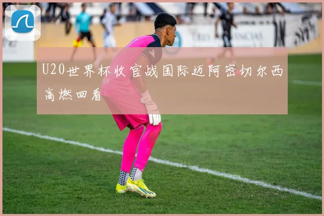 U20世界杯收官战国际迈阿密切尔西高燃回看