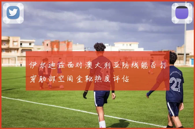 伊尔迪兹面对澳大利亚防线能否打穿肋部空间金靴热度评估