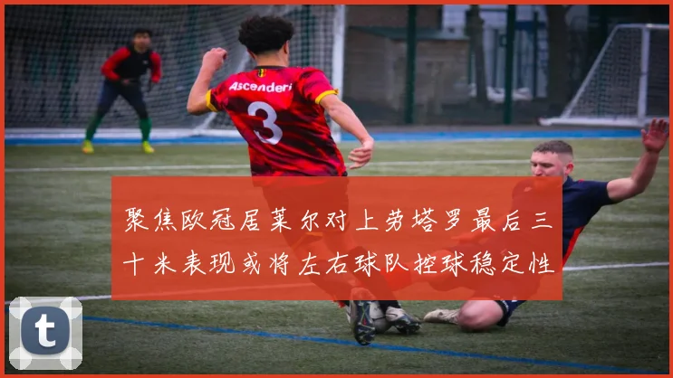 聚焦欧冠居莱尔对上劳塔罗最后三十米表现或将左右球队控球稳定性
