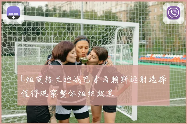 L组英格兰迎战巴拿马赖斯远射选择值得观察整体组织效果