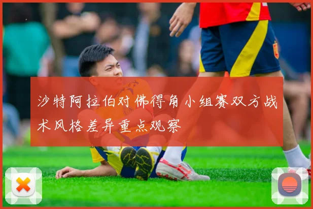 沙特阿拉伯对佛得角小组赛双方战术风格差异重点观察