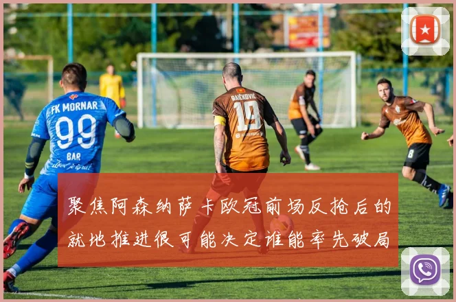 聚焦阿森纳萨卡欧冠前场反抢后的就地推进很可能决定谁能率先破局