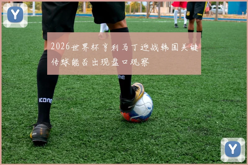 2026世界杯亨利马丁迎战韩国关键传球能否出现盘口观察