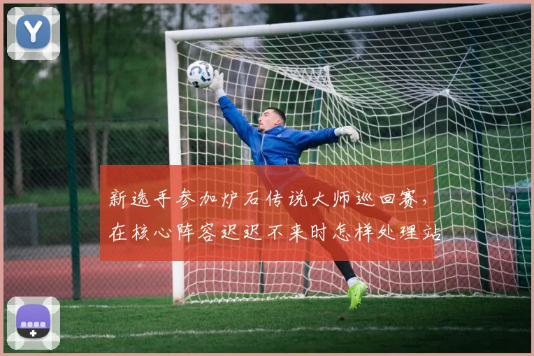 新选手参加炉石传说大师巡回赛,在核心阵容迟迟不来时怎样处理站位调整