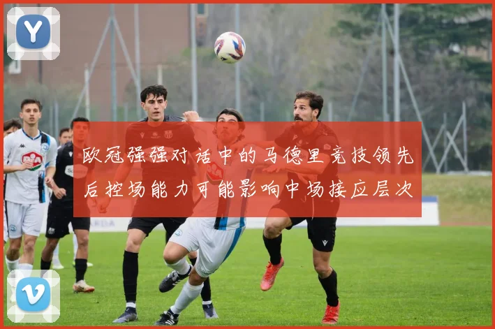 欧冠强强对话中的马德里竞技领先后控场能力可能影响中场接应层次