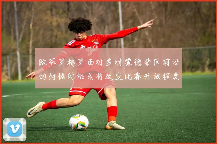 欧冠罗梅罗面对多特蒙德禁区前沿的封堵时机或将改变比赛开放程度