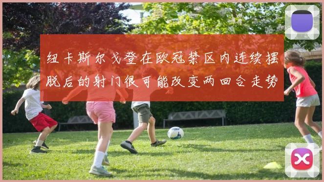 纽卡斯尔戈登在欧冠禁区内连续摆脱后的射门很可能改变两回合走势