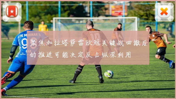 聚焦加拉塔萨雷欧冠关键战回撤后的推进可能决定反击纵深利用