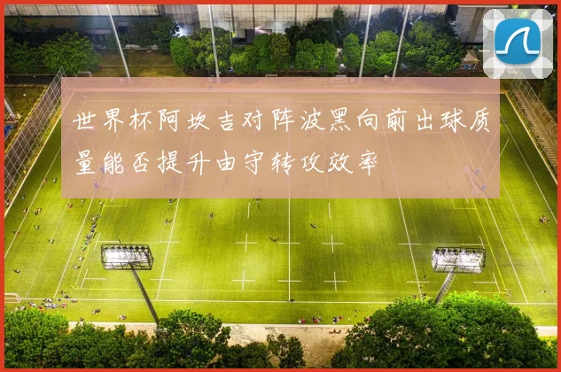 世界杯阿坎吉对阵波黑向前出球质量能否提升由守转攻效率