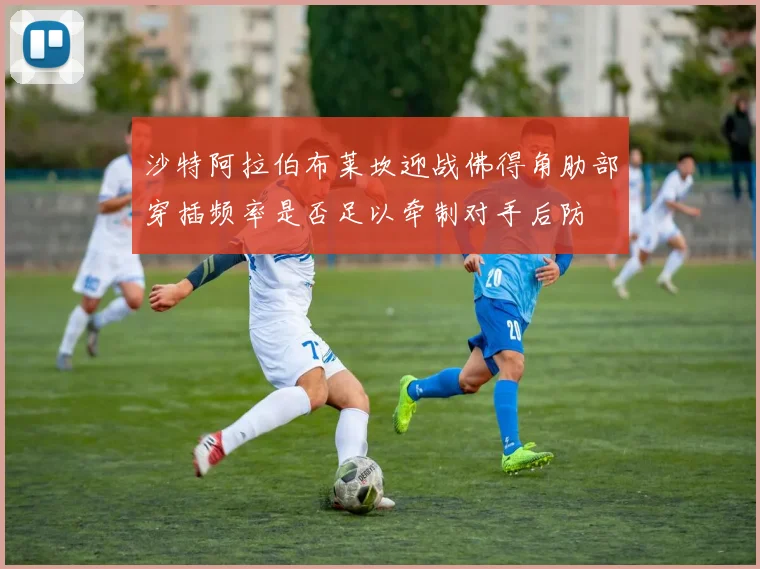 沙特阿拉伯布莱坎迎战佛得角肋部穿插频率是否足以牵制对手后防