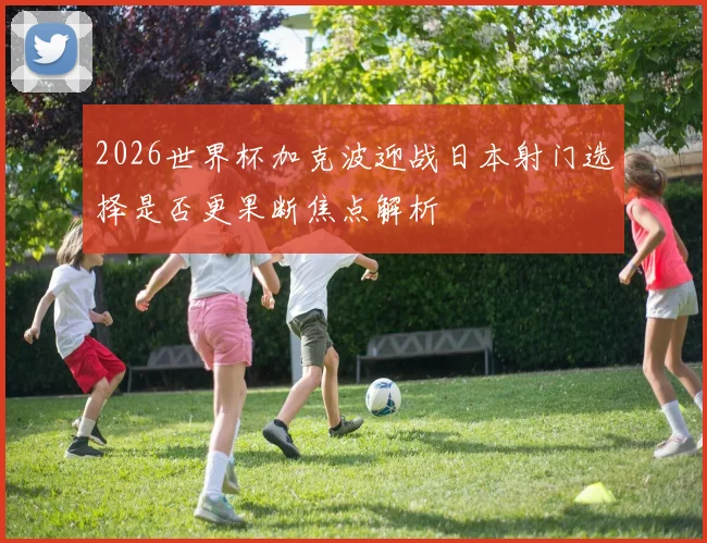2026世界杯加克波迎战日本射门选择是否更果断焦点解析