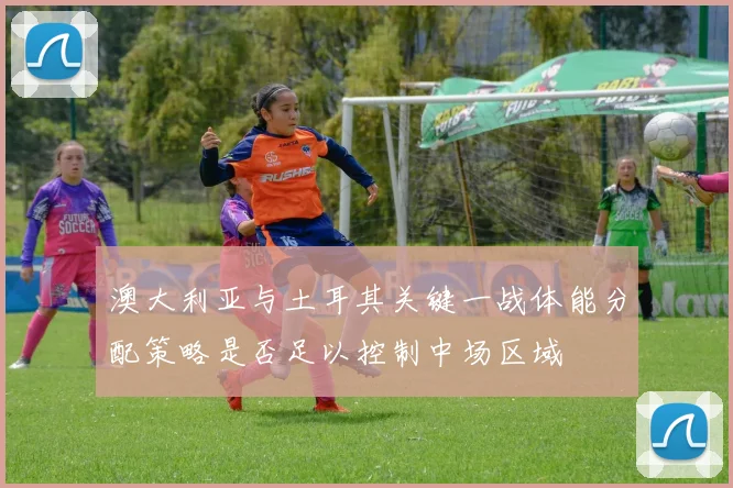 澳大利亚与土耳其关键一战体能分配策略是否足以控制中场区域