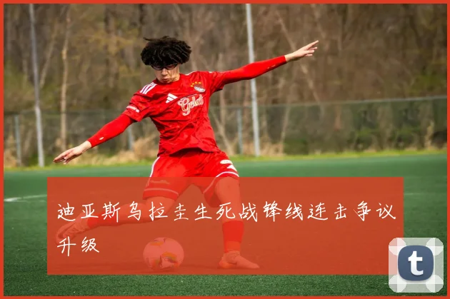 迪亚斯乌拉圭生死战锋线连击争议升级