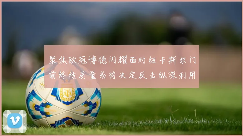 聚焦欧冠博德闪耀面对纽卡斯尔门前终结质量或将决定反击纵深利用