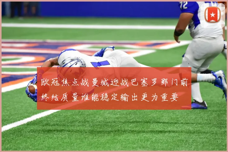 欧冠焦点战曼城迎战巴塞罗那门前终结质量谁能稳定输出更为重要