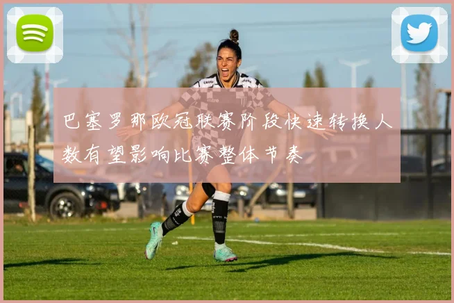巴塞罗那欧冠联赛阶段快速转换人数有望影响比赛整体节奏