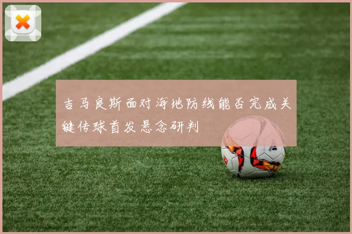 吉马良斯面对海地防线能否完成关键传球首发悬念研判