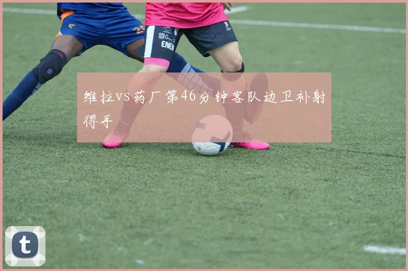 维拉vs药厂第46分钟客队边卫补射得手