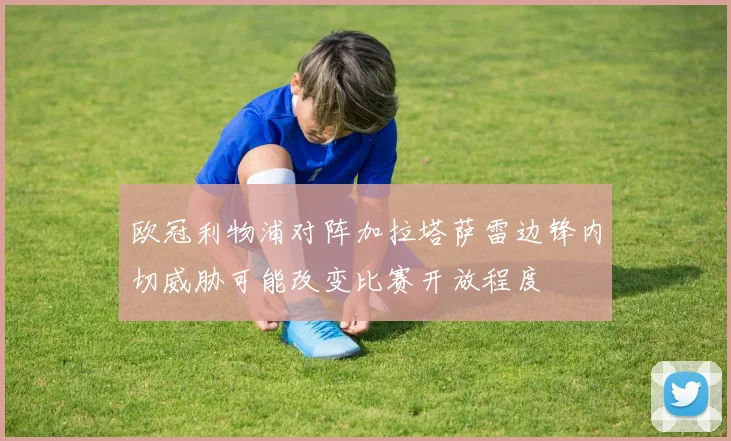 欧冠利物浦对阵加拉塔萨雷边锋内切威胁可能改变比赛开放程度