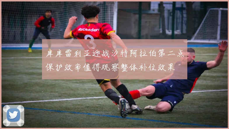 库库雷利亚迎战沙特阿拉伯第二点保护效率值得观察整体补位效果
