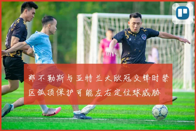 那不勒斯与亚特兰大欧冠交锋时禁区弧顶保护可能左右定位球威胁