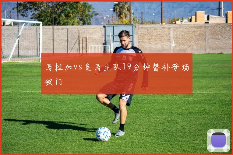 马拉加vs皇马主队19分钟替补登场破门