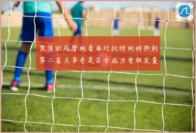 聚焦欧冠摩纳哥面对托特纳姆热刺第二落点争夺是否会成为晋级变量