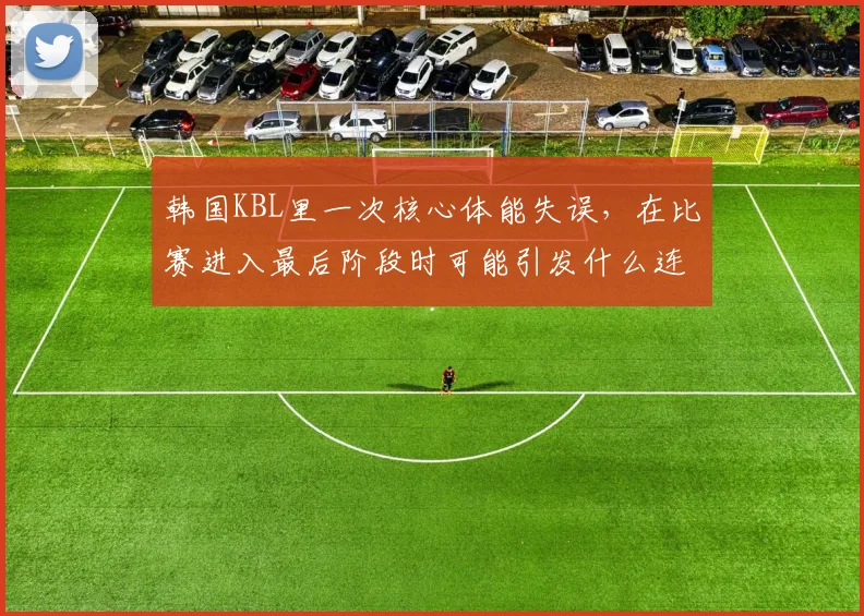 韩国KBL里一次核心体能失误,在比赛进入最后阶段时可能引发什么连锁变化