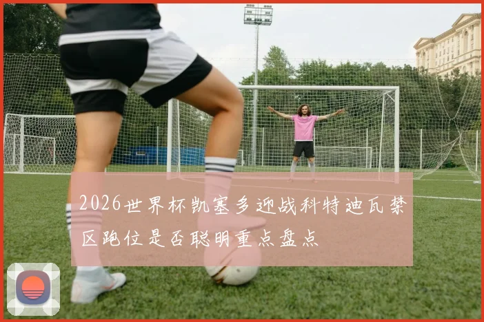 2026世界杯凯塞多迎战科特迪瓦禁区跑位是否聪明重点盘点