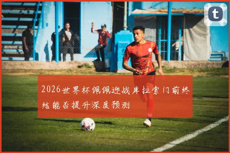 2026世界杯佩佩迎战库拉索门前终结能否提升深度预测