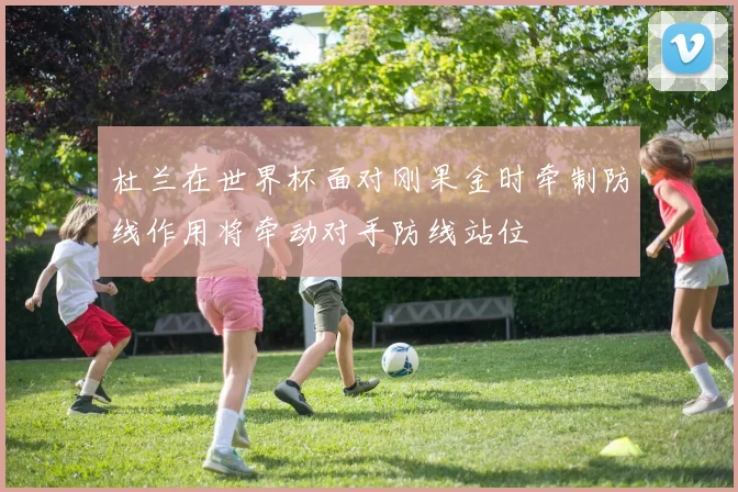 杜兰在世界杯面对刚果金时牵制防线作用将牵动对手防线站位
